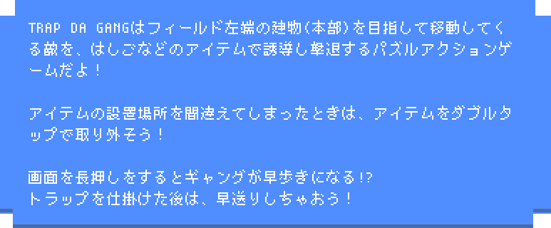 TRAP DA GANGはフィールド左端の建物(本部)を目指して移動してくる敵を、はしごなどのアイテムで誘導し撃退するパズルアクションゲームだよ！アイテムの設置場所を間違えてしまったときは、アイテムをダブルタップで取り外そう！画面を長押しをするとギャングが早歩きになる!?トラップを仕掛けた後は、早送りしちゃおう！