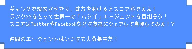 ギャングを爆破させたり、味方を助けるとスコアがでるよ！ランクSSをとって世界一の「ハシゴ」エージェントを目指そう！スコアはTwitterやFacebookなどで友達にシェアして自慢してみる！？仲間のエージェントはいつでも大募集中だ！